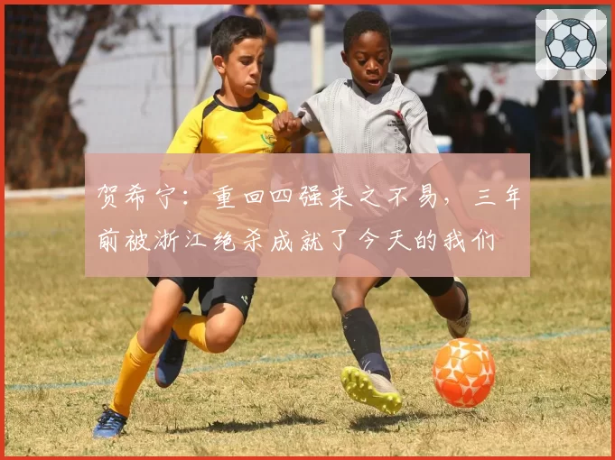 贺希宁：重回四强来之不易，三年前被浙江绝杀成就了今天的我们