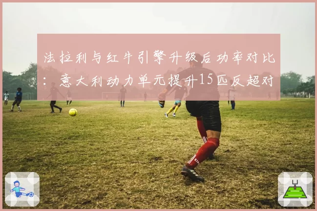 法拉利与红牛引擎升级后功率对比：意大利动力单元提升15匹反超对手