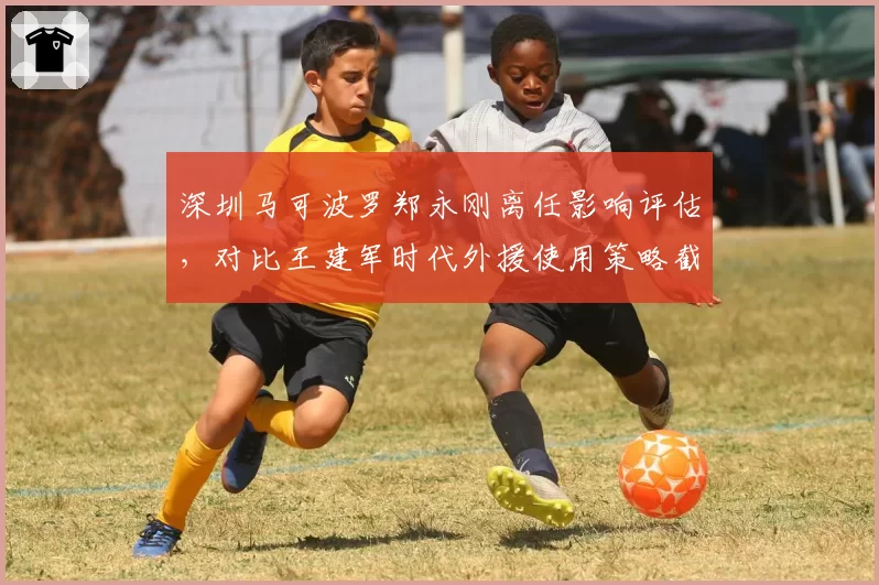 深圳马可波罗郑永刚离任影响评估，对比王建军时代外援使用策略截然相反