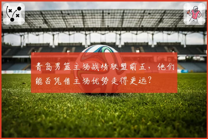 青岛男篮主场战绩联盟前五，他们能否凭借主场优势走得更远？