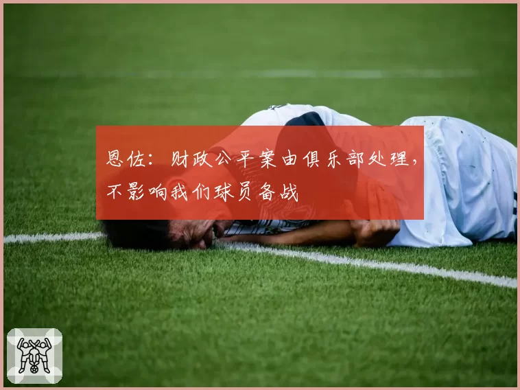 恩佐:财政公平案由俱乐部处理,不影响我们球员备战