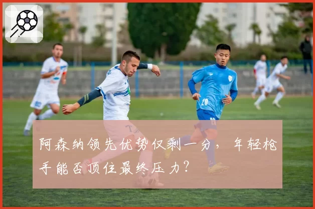 阿森纳领先优势仅剩一分，年轻枪手能否顶住最终压力？