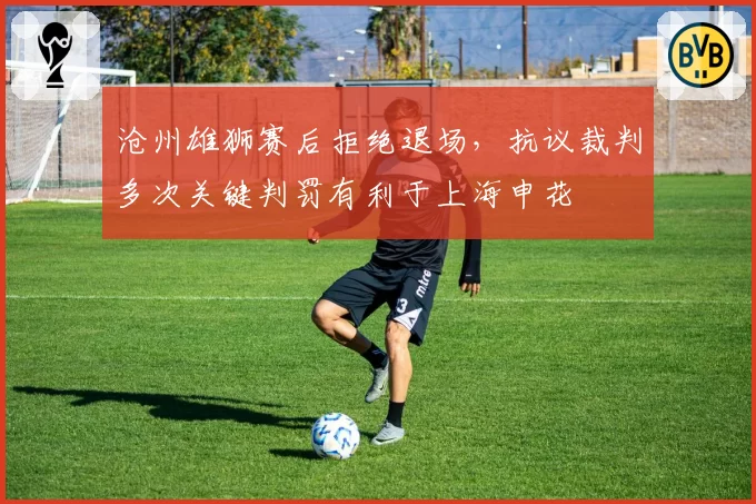 沧州雄狮赛后拒绝退场，抗议裁判多次关键判罚有利于上海申花