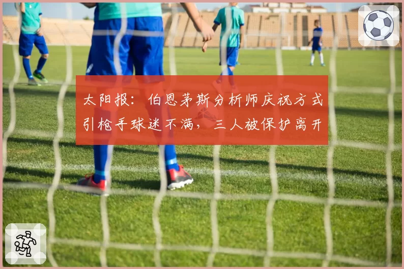 太阳报：伯恩茅斯分析师庆祝方式引枪手球迷不满，三人被保护离开