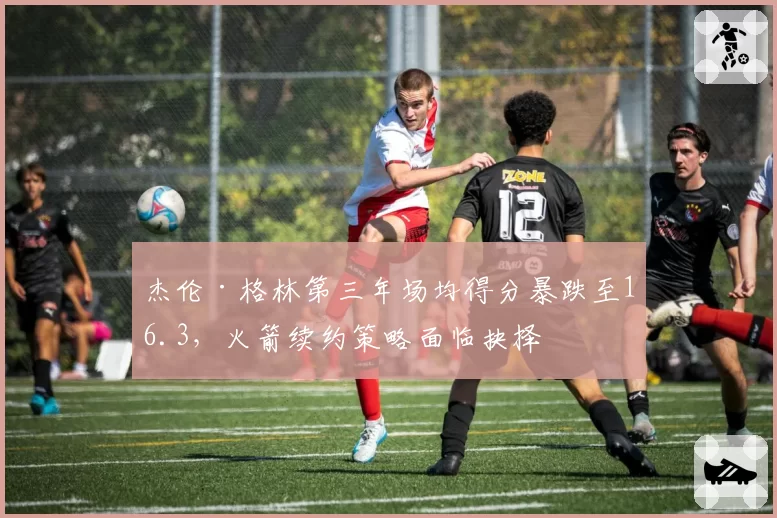 杰伦·格林第三年场均得分暴跌至16.3，火箭续约策略面临抉择