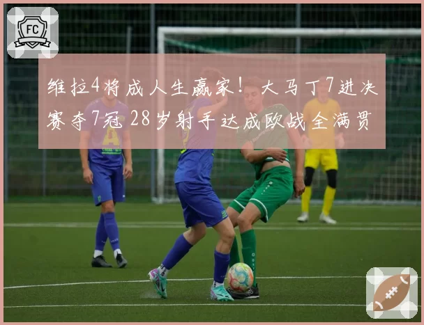 维拉4将成人生赢家！大马丁7进决赛夺7冠 28岁射手达成欧战全满贯