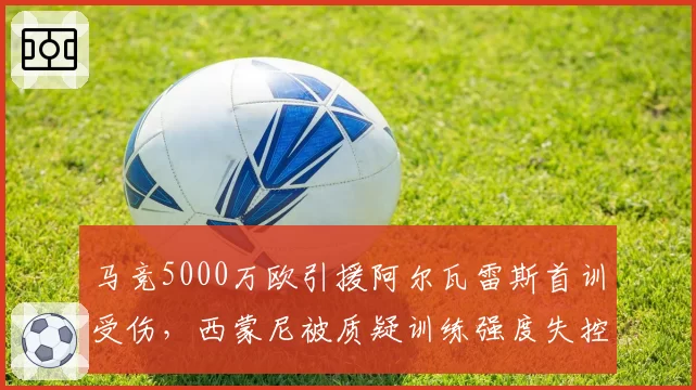 马竞5000万欧引援阿尔瓦雷斯首训受伤，西蒙尼被质疑训练强度失控